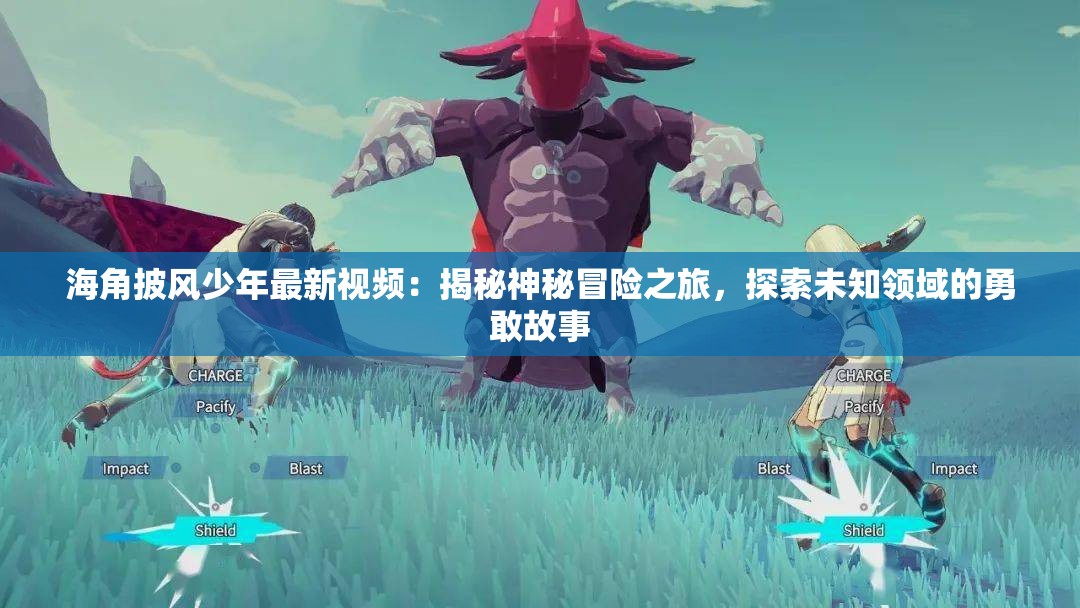 海角披風少年最新視頻：揭秘神秘冒險之旅，探索未知領域的勇敢故事