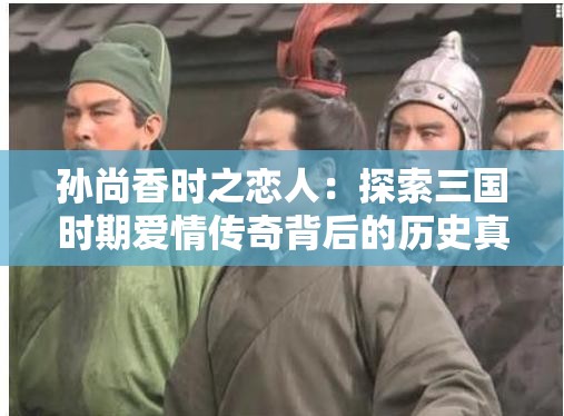 孫尚香時(shí)之戀人：探索三國(guó)時(shí)期愛情傳奇背后的歷史真相與情感糾葛