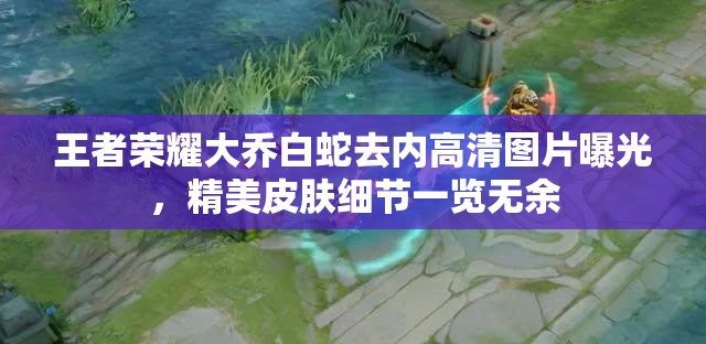 王者榮耀大喬白蛇去內(nèi)高清圖片曝光，精美皮膚細(xì)節(jié)一覽無(wú)余