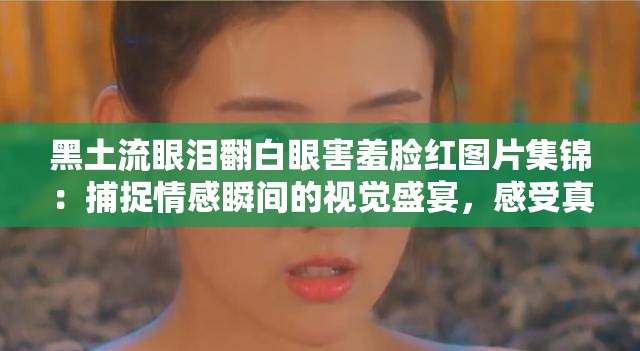 黑土流眼淚翻白眼害羞臉紅圖片集錦：捕捉情感瞬間的視覺(jué)盛宴，感受真實(shí)情緒的動(dòng)人畫(huà)面