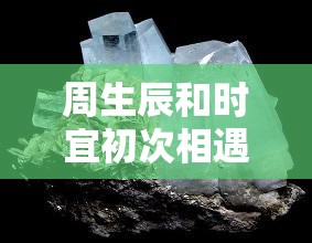 周生辰和時宜初次相遇的情感火花：他們?nèi)绾螐哪吧叫撵`相通的深情瞬間