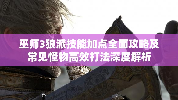 巫師3狼派技能加點全面攻略及常見怪物高效打法深度解析