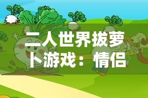 二人世界拔蘿卜游戲：情侶互動(dòng)新玩法，挑戰(zhàn)默契與協(xié)作的趣味體驗(yàn)