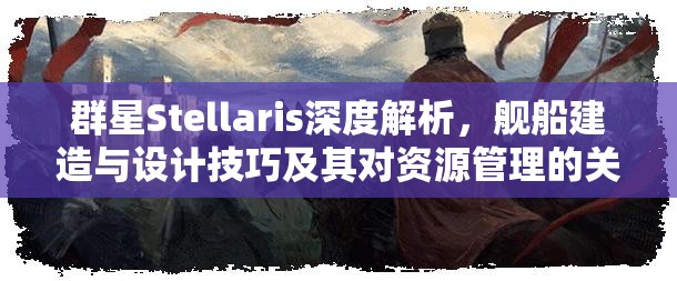 群星Stellaris深度解析，艦船建造與設(shè)計技巧及其對資源管理的關(guān)鍵性影響