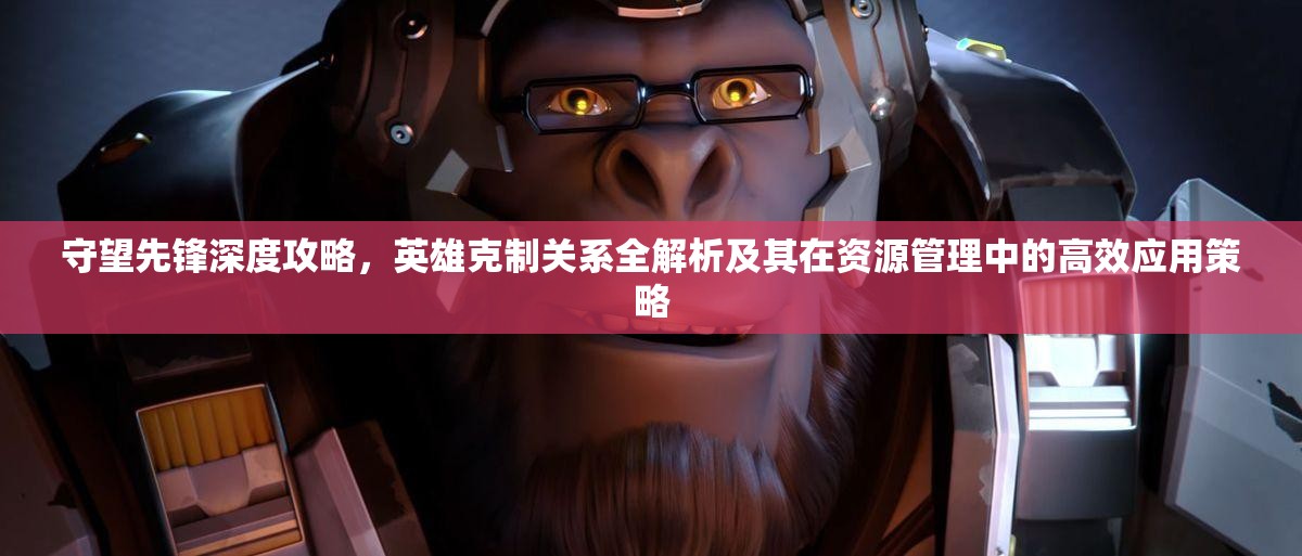 守望先鋒深度攻略，英雄克制關(guān)系全解析及其在資源管理中的高效應(yīng)用策略