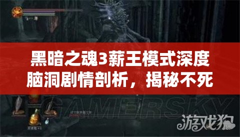 黑暗之魂3薪王模式深度腦洞劇情剖析，揭秘不死隊的悲壯史詩與命運糾葛