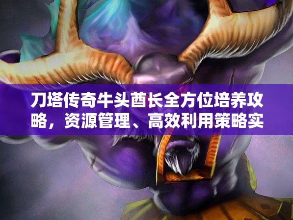 刀塔傳奇牛頭酋長全方位培養(yǎng)攻略，資源管理、高效利用策略實(shí)現(xiàn)價(jià)值最大化