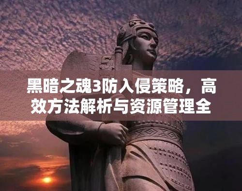 黑暗之魂3防入侵策略，高效方法解析與資源管理全面攻略