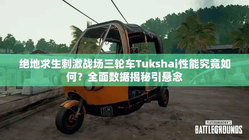 絕地求生刺激戰(zhàn)場(chǎng)三輪車Tukshai性能究竟如何？全面數(shù)據(jù)揭秘引懸念