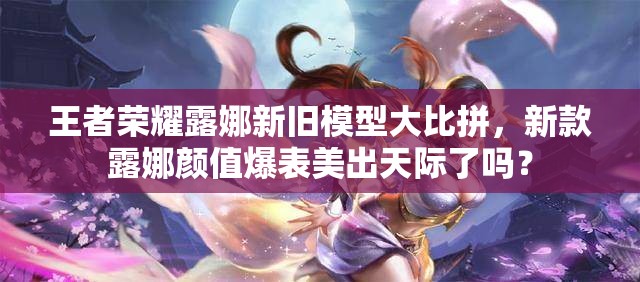 王者榮耀露娜新舊模型大比拼，新款露娜顏值爆表美出天際了嗎？