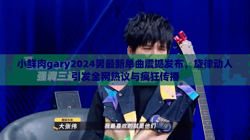 小鮮肉gary2024男最新單曲震撼發(fā)布，旋律動人引發(fā)全網(wǎng)熱議與瘋狂傳播
