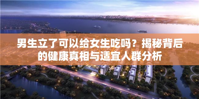 男生立了可以給女生吃嗎？揭秘背后的健康真相與適宜人群分析