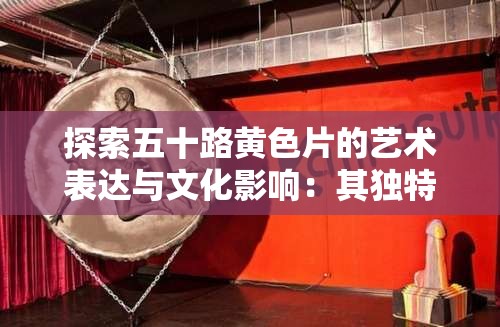 探索五十路黃色片的藝術(shù)表達(dá)與文化影響：其獨(dú)特魅力與觀眾反響
