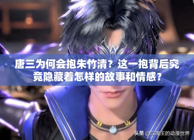 唐三為何會抱朱竹清？這一抱背后究竟隱藏著怎樣的故事和情感？