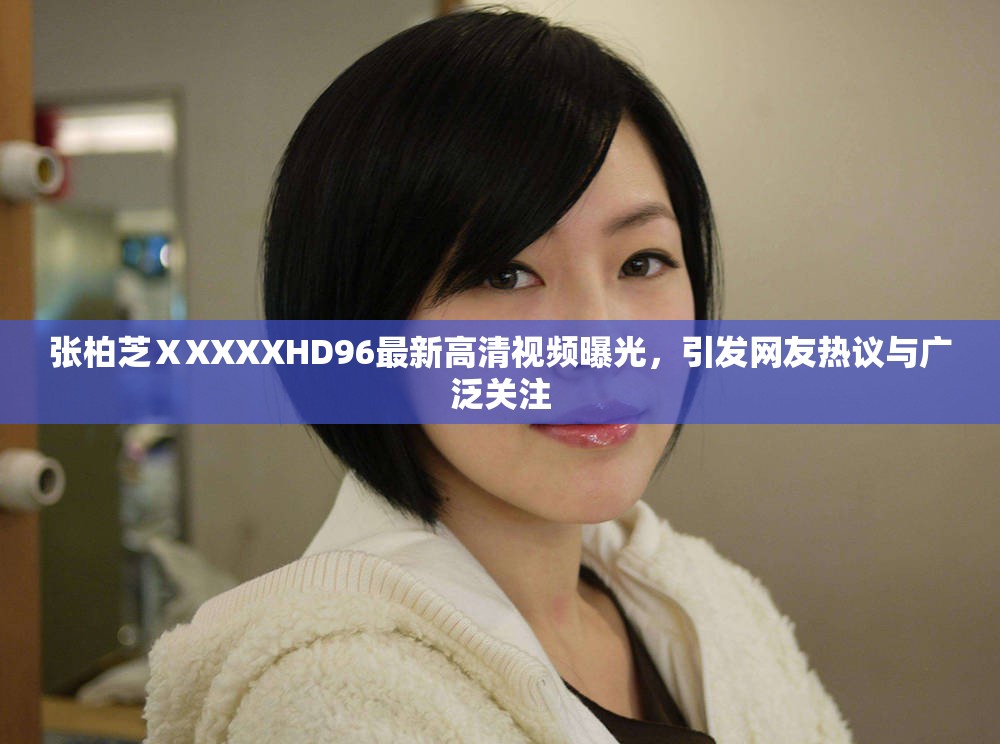 張柏芝ⅩXXXXHD96最新高清視頻曝光，引發(fā)網友熱議與廣泛關注