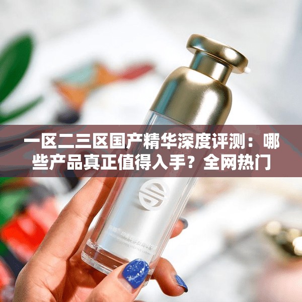 一區(qū)二三區(qū)國產(chǎn)精華深度評測：哪些產(chǎn)品真正值得入手？全網(wǎng)熱門推薦榜單揭秘