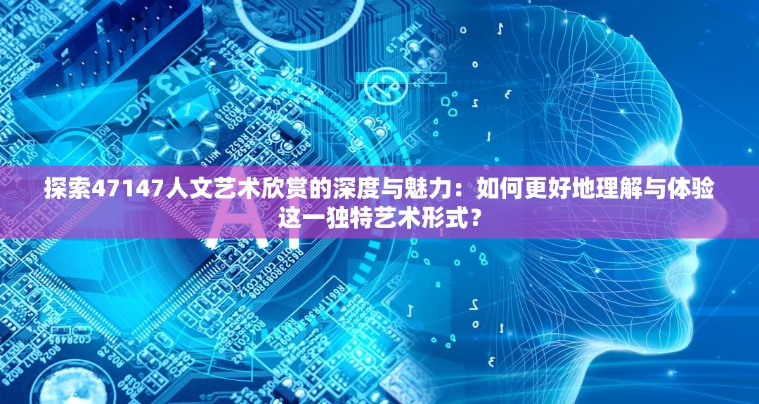 探索47147人文藝術(shù)欣賞的深度與魅力：如何更好地理解與體驗(yàn)這一獨(dú)特藝術(shù)形式？