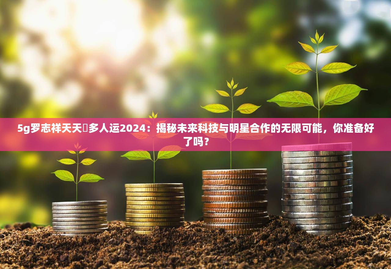 5g羅志祥天天奭多人運(yùn)2024：揭秘未來科技與明星合作的無限可能，你準(zhǔn)備好了嗎？