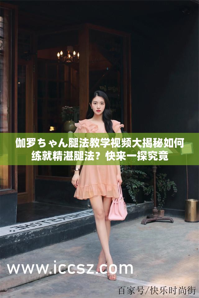 伽羅ちゃん腿法教學(xué)視頻大揭秘如何練就精湛腿法？快來一探究竟