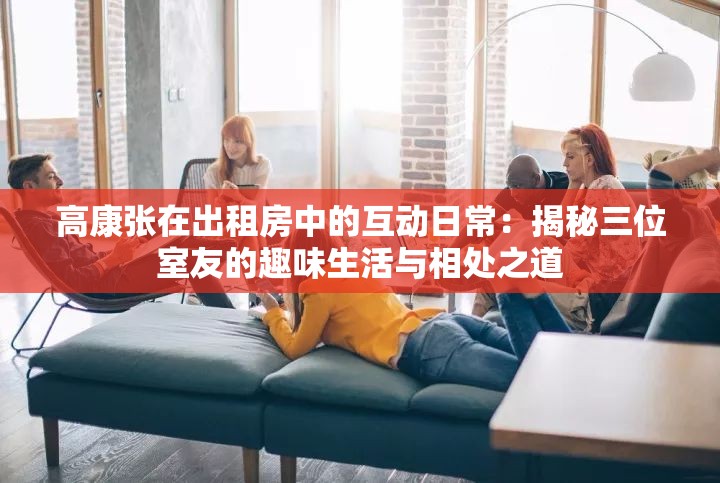高康張在出租房中的互動日常：揭秘三位室友的趣味生活與相處之道