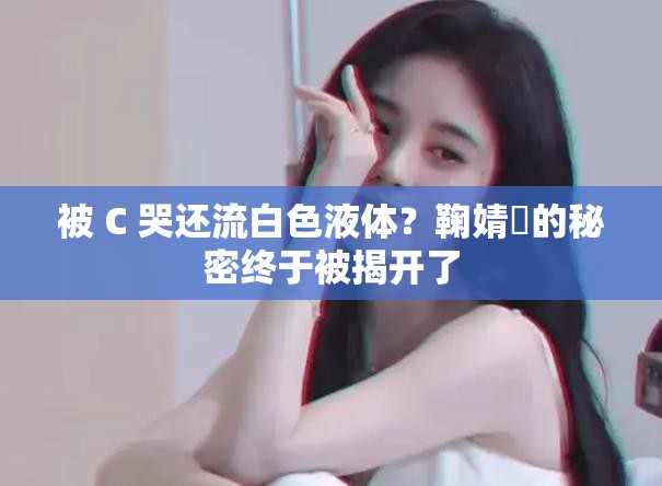 被 C 哭還流白色液體？鞠婧祎的秘密終于被揭開了