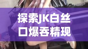 探索JK白絲口爆吞精現(xiàn)象：文化解讀與網(wǎng)絡熱議背后的深層原因分析