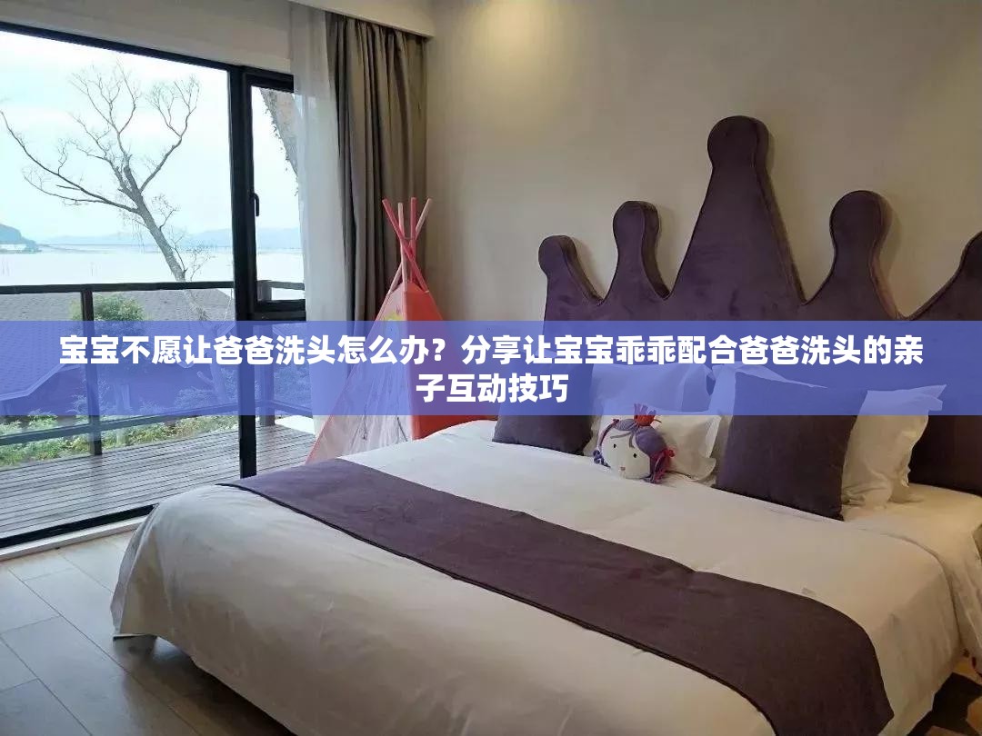 寶寶不愿讓爸爸洗頭怎么辦？分享讓寶寶乖乖配合爸爸洗頭的親子互動技巧