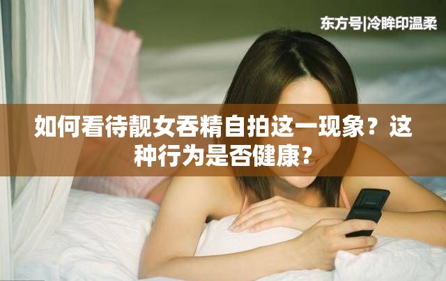 如何看待靚女吞精自拍這一現(xiàn)象？這種行為是否健康？