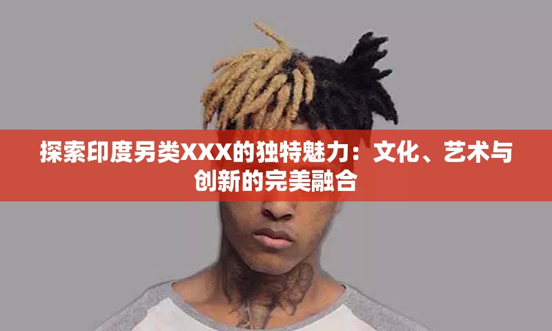 探索印度另類XXX的獨(dú)特魅力：文化、藝術(shù)與創(chuàng)新的完美融合