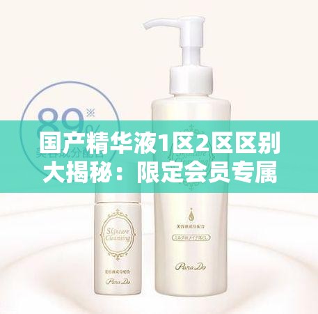 國產(chǎn)精華液1區(qū)2區(qū)區(qū)別大揭秘：限定會(huì)員專屬放松指南，如何選擇最適合你的護(hù)膚方案？