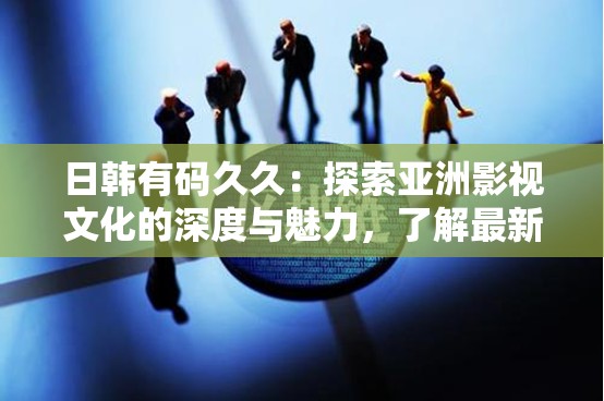日韓有碼久久：探索亞洲影視文化的深度與魅力，了解最新作品與經(jīng)典回顧