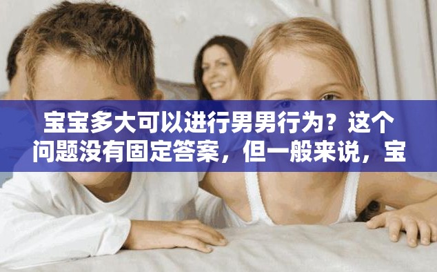 寶寶多大可以進(jìn)行男男行為？這個(gè)問(wèn)題沒(méi)有固定答案，但一般來(lái)說(shuō)，寶寶還太小，不應(yīng)該進(jìn)行任何性行為