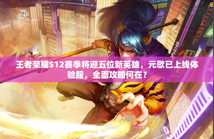 王者榮耀S12賽季將迎五位新英雄，元歌已上線體驗服，全面攻略何在？