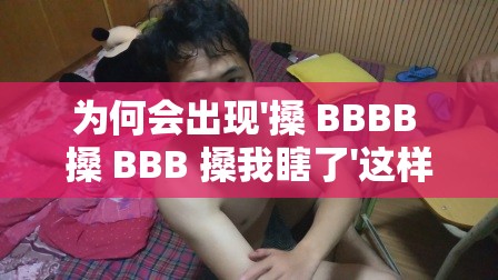 為何會出現(xiàn)'搡 BBBB 搡 BBB 搡我瞎了'這樣令人費解的表述？ '搡 BBBB 搡 BBB 搡我瞎了'究竟隱藏著怎樣的神秘含義？眾人熱議：'搡 BBBB 搡 BBB 搡我瞎了'背后的真相是什么？