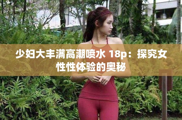 少婦大豐滿高潮噴水 18p：探究女性性體驗(yàn)的奧秘