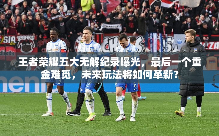 王者榮耀五大無解紀(jì)錄曝光，最后一個重金難覓，未來玩法將如何革新？