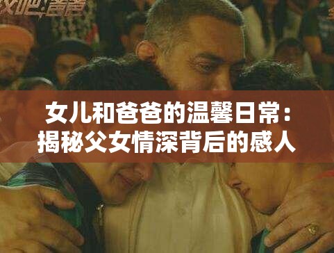 女兒和爸爸的溫馨日常：揭秘父女情深背后的感人故事與成長點滴