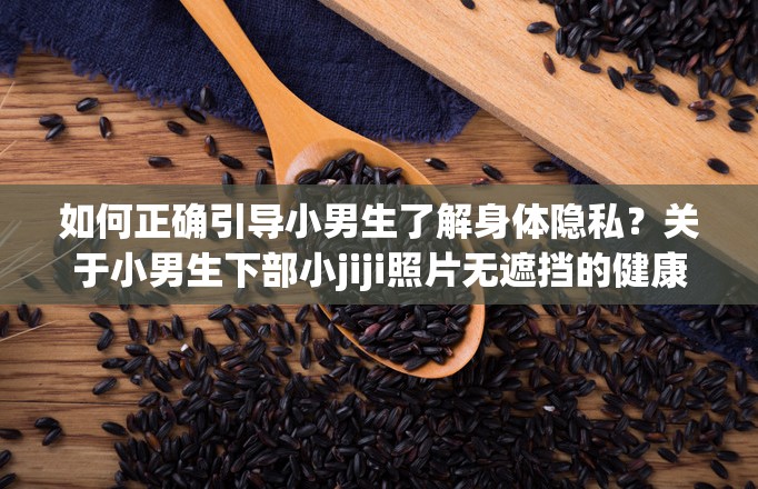 如何正確引導(dǎo)小男生了解身體隱私？關(guān)于小男生下部小jiji照片無遮擋的健康教育建議