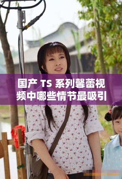 國(guó)產(chǎn) TS 系列馨蕾視頻中哪些情節(jié)最吸引人呢國(guó)產(chǎn) TS 系列馨蕾不同場(chǎng)景下的精彩表現(xiàn)有哪些探究國(guó)產(chǎn) TS 系列馨蕾視頻中的獨(dú)特魅力何在