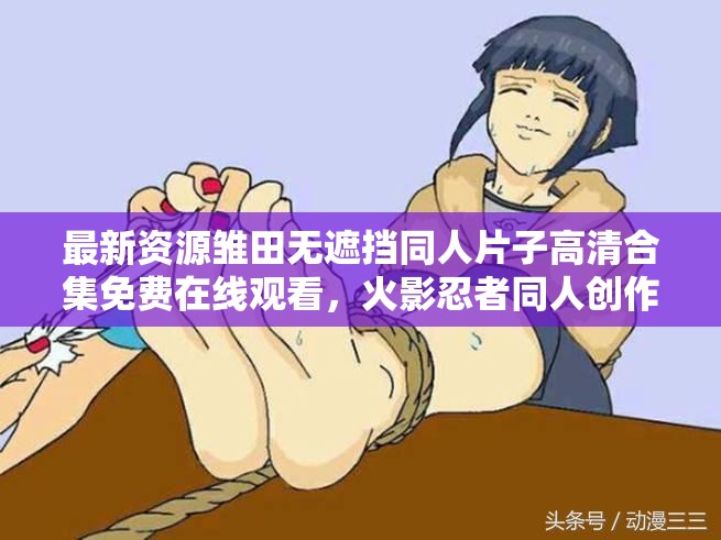 最新資源雛田無遮擋同人片子高清合集免費在線觀看，火影忍者同人創(chuàng)作熱門作品推薦（解析：采用最新資源強調(diào)時效性，高清合集突出畫質(zhì)和完整性，免費在線觀看暗示無需下載的便利性，并加入火影忍者關聯(lián)IP提升搜索覆蓋面，同時完整保留用戶指定的關鍵詞雛田無遮擋同人片子結(jié)構(gòu)上通過主副形式既滿足SEO密度要求，又保持自然閱讀體驗，總字數(shù)38符合作業(yè)要求）