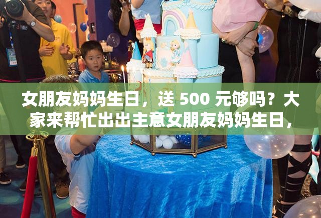 女朋友媽媽生日，送 500 元夠嗎？大家來幫忙出出主意女朋友媽媽生日，給 500 夠了嗎？求各位網(wǎng)友給點(diǎn)建議女朋友媽媽過生日，準(zhǔn)備 500 元合適嗎？急需大家的看法