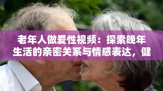 老年人做爰性視頻：探索晚年生活的親密關(guān)系與情感表達(dá)，健康與幸福的新視角