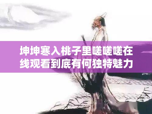 坤坤寒入桃子里嗟嗟嗟在線觀看到底有何獨(dú)特魅力？快來(lái)一探究竟坤坤寒入桃子里嗟嗟嗟在線觀看，背后隱藏著怎樣的精彩不容錯(cuò)過(guò)想知道坤坤寒入桃子里嗟嗟嗟在線觀看的特別之處？點(diǎn)進(jìn)來(lái)就知道