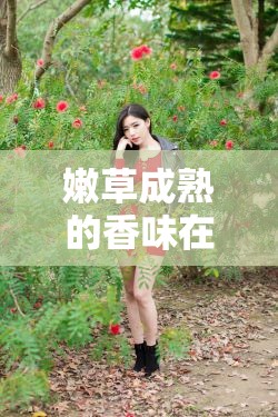 嫩草成熟的香味在線觀看：感受自然與青春的完美交融，探索清新氣息的視覺盛宴