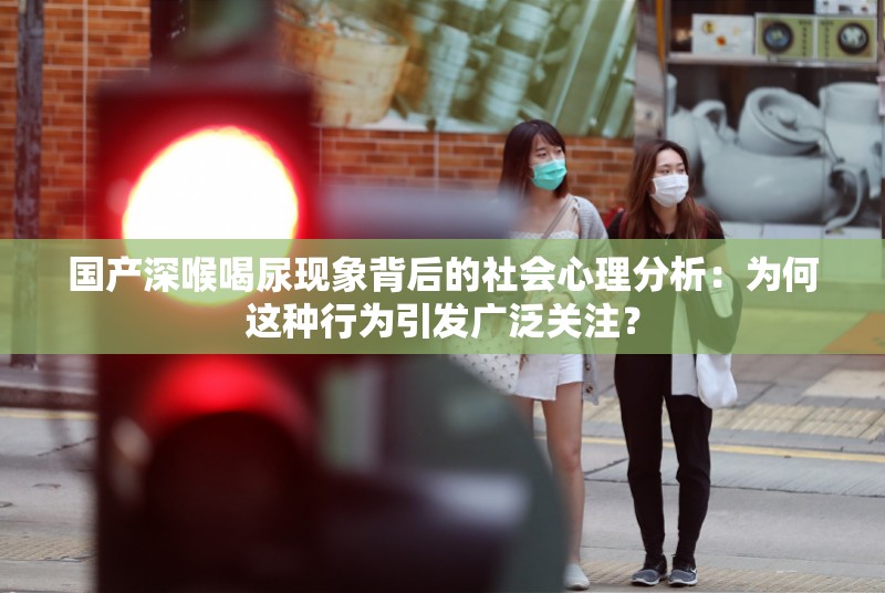 國產(chǎn)深喉喝尿現(xiàn)象背后的社會心理分析：為何這種行為引發(fā)廣泛關(guān)注？