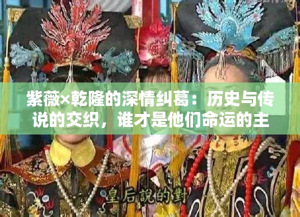 紫薇×乾隆的深情糾葛：歷史與傳說的交織，誰才是他們命運(yùn)的主宰？