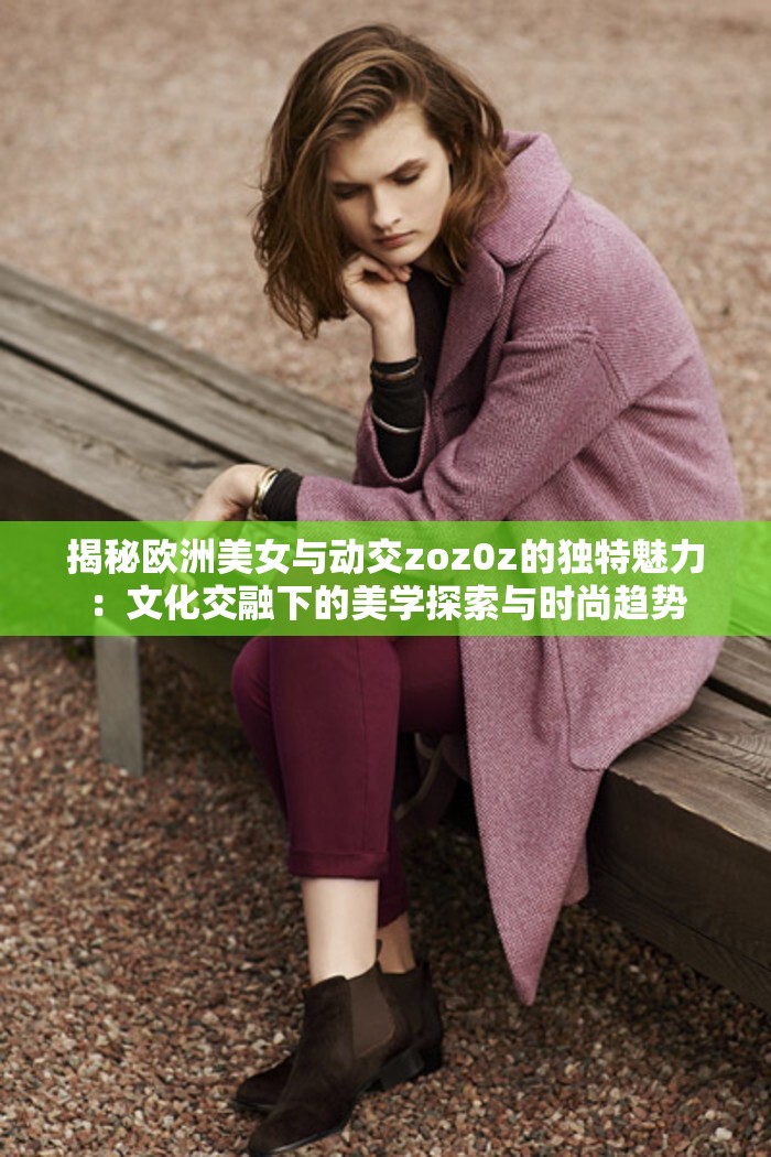 揭秘歐洲美女與動交zoz0z的獨特魅力：文化交融下的美學(xué)探索與時尚趨勢