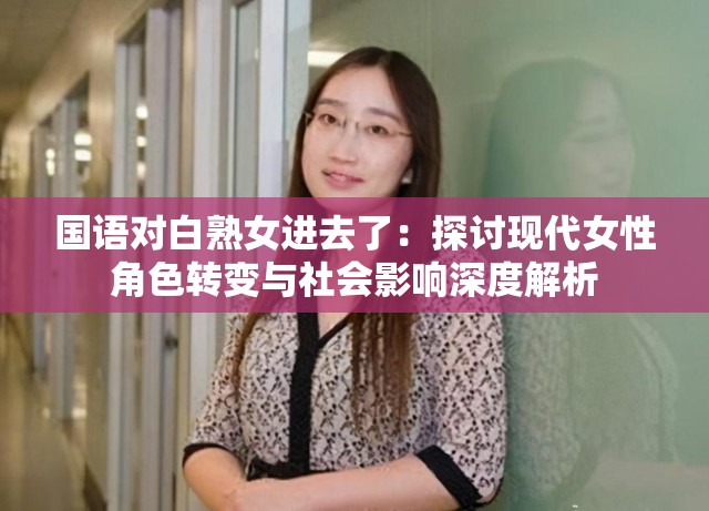 國語對(duì)白熟女進(jìn)去了：探討現(xiàn)代女性角色轉(zhuǎn)變與社會(huì)影響深度解析