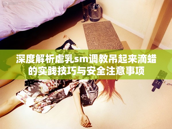 深度解析虐乳sm調(diào)教吊起來滴蠟的實(shí)踐技巧與安全注意事項(xiàng)