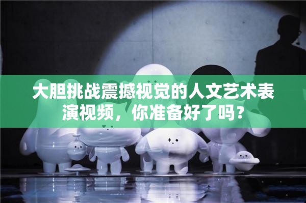 大膽挑戰(zhàn)震撼視覺(jué)的人文藝術(shù)表演視頻，你準(zhǔn)備好了嗎？